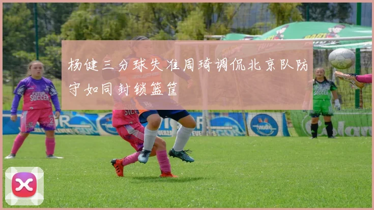 杨健三分球失准周琦调侃北京队防守如同封锁篮筐