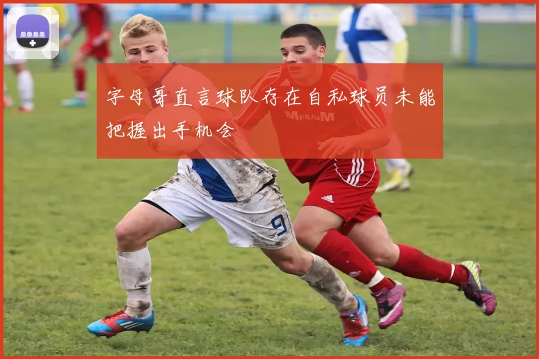 字母哥直言球队存在自私球员未能把握出手机会