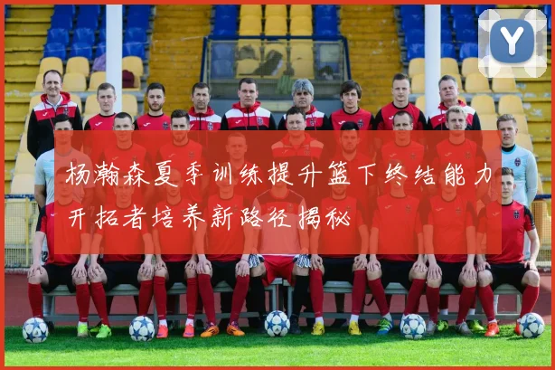 杨瀚森夏季训练提升篮下终结能力开拓者培养新路径揭秘