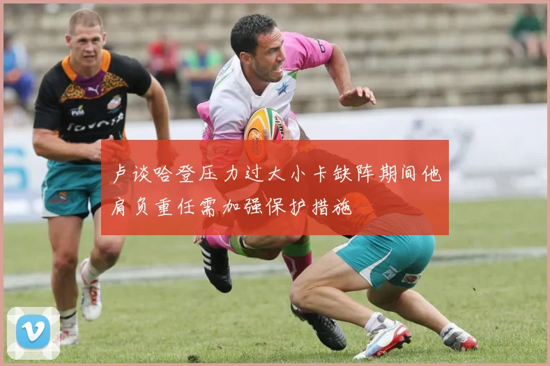 卢谈哈登压力过大小卡缺阵期间他肩负重任需加强保护措施