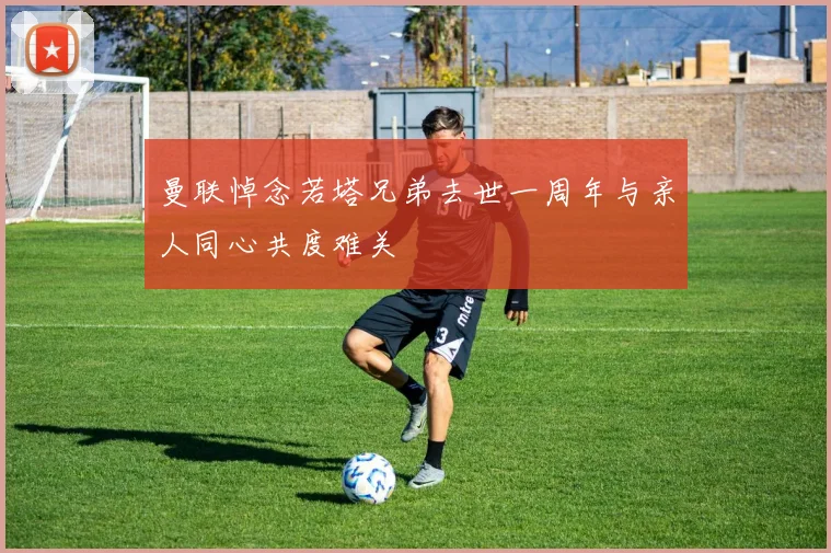 曼联悼念若塔兄弟去世一周年与亲人同心共度难关