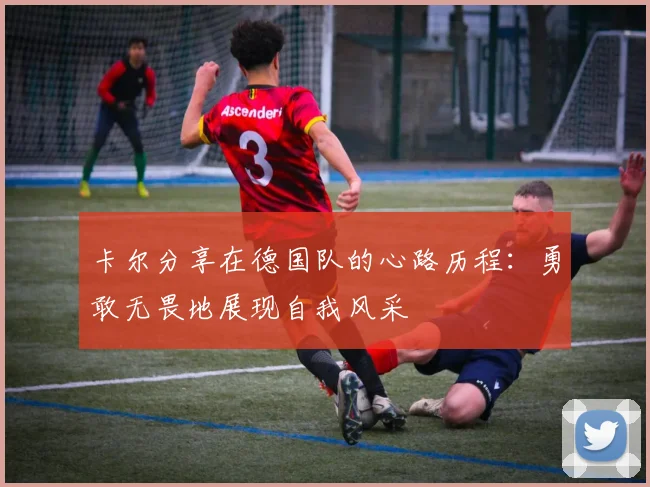 卡尔分享在德国队的心路历程：勇敢无畏地展现自我风采