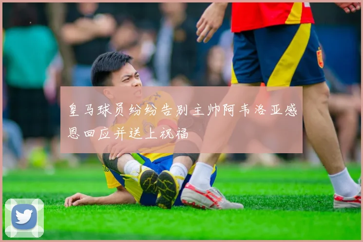 皇马球员纷纷告别主帅阿韦洛亚感恩回应并送上祝福