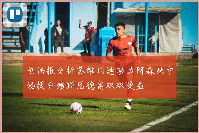 电讯报分析苏维门迪助力阿森纳中场提升赖斯厄德高双双受益
