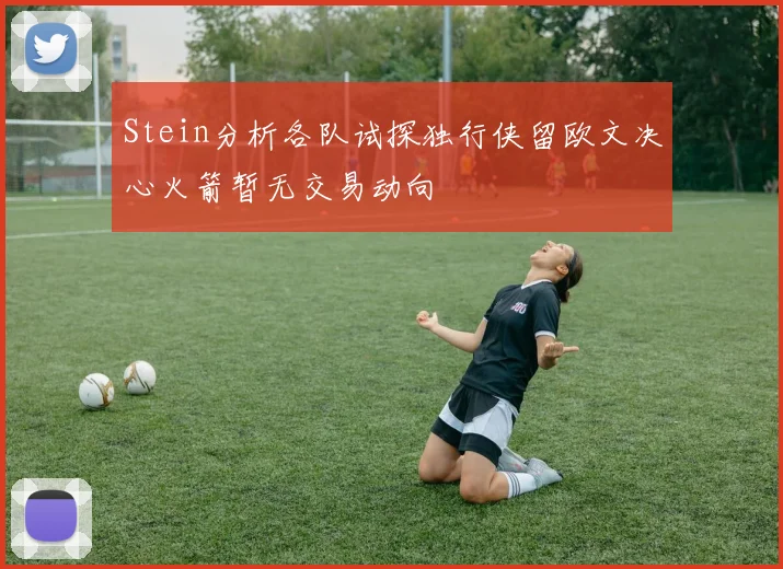 Stein分析各队试探独行侠留欧文决心火箭暂无交易动向