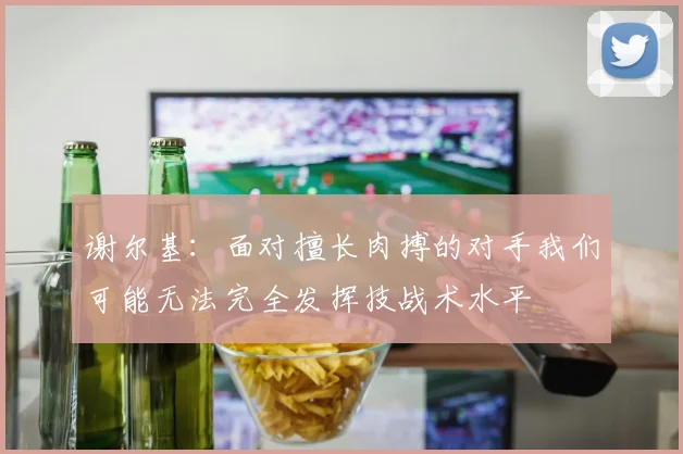 谢尔基：面对擅长肉搏的对手我们可能无法完全发挥技战术水平