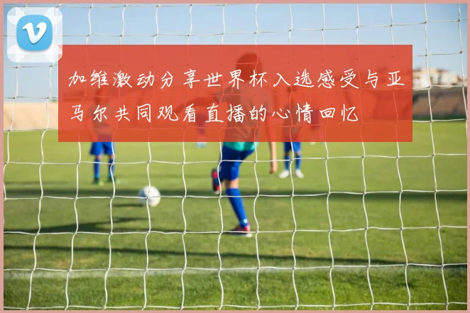加维激动分享世界杯入选感受与亚马尔共同观看直播的心情回忆