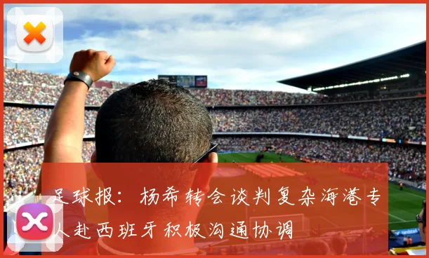 足球报：杨希转会谈判复杂海港专人赴西班牙积极沟通协调
