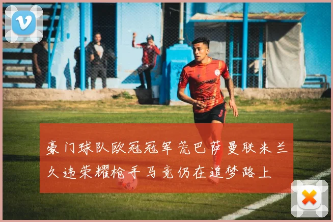 豪门球队欧冠冠军荒巴萨曼联米兰久违荣耀枪手马竞仍在追梦路上