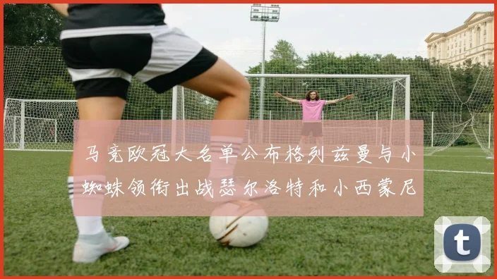 马竞欧冠大名单公布格列兹曼与小蜘蛛领衔出战瑟尔洛特和小西蒙尼在列