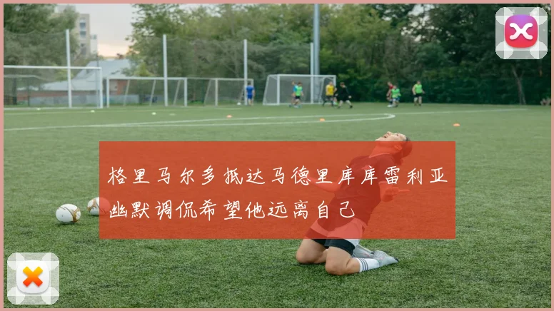 格里马尔多抵达马德里库库雷利亚幽默调侃希望他远离自己