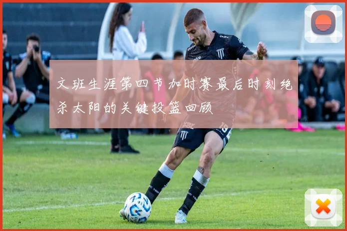 文班生涯第四节加时赛最后时刻绝杀太阳的关键投篮回顾