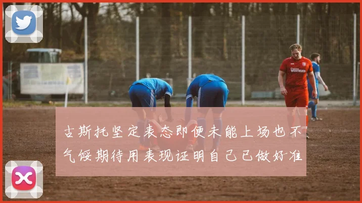 古斯托坚定表态即便未能上场也不气馁期待用表现证明自己已做好准备