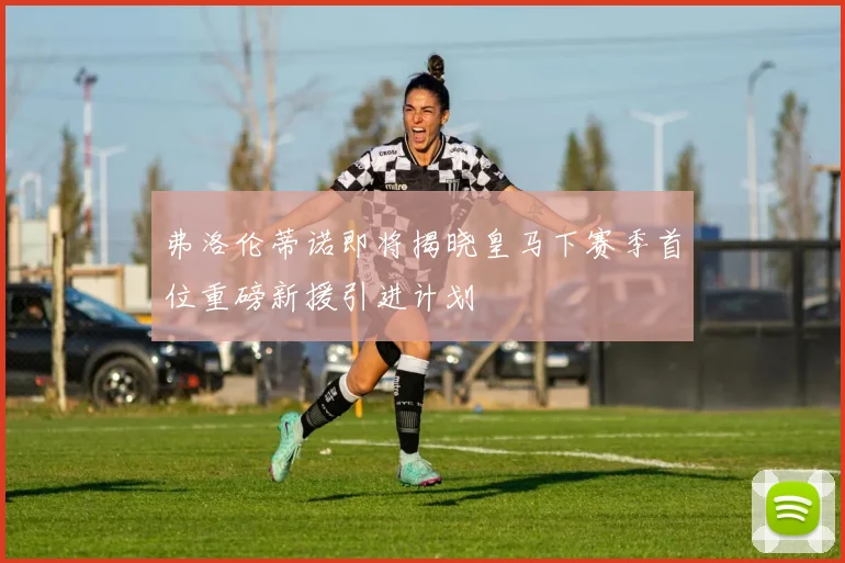 弗洛伦蒂诺即将揭晓皇马下赛季首位重磅新援引进计划