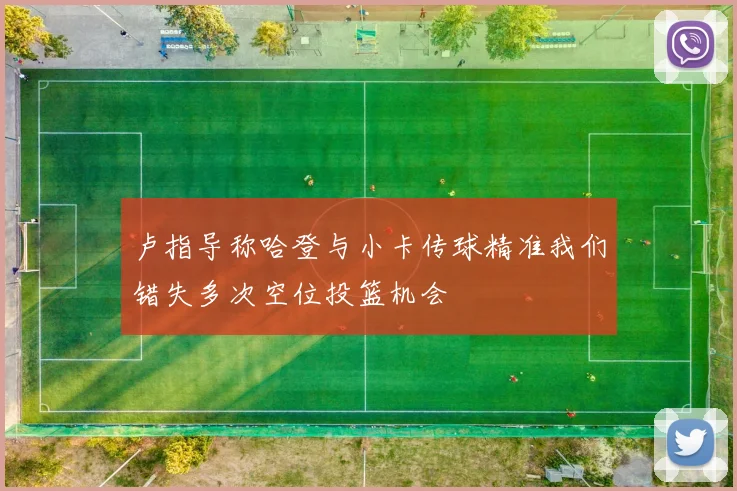 卢指导称哈登与小卡传球精准我们错失多次空位投篮机会