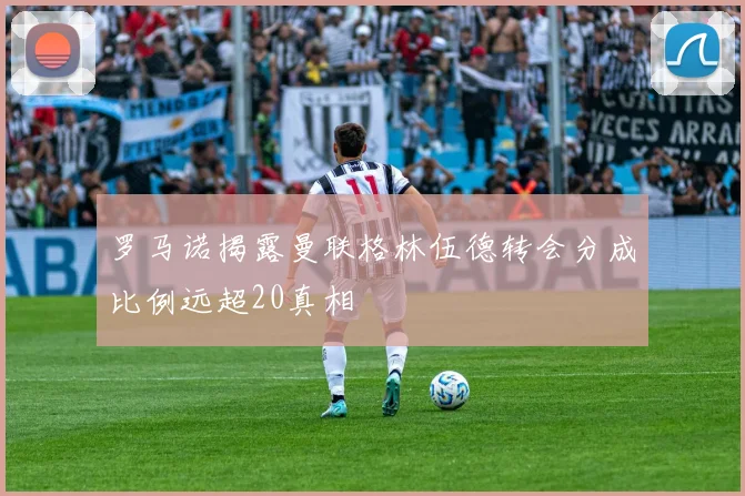 罗马诺揭露曼联格林伍德转会分成比例远超20真相