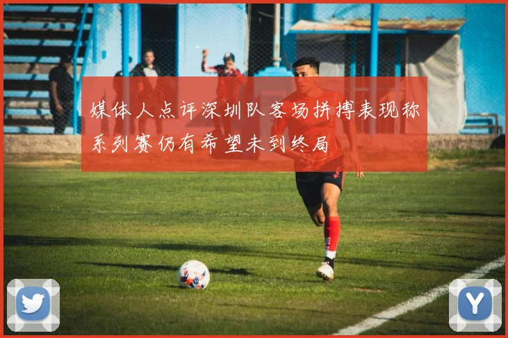 媒体人点评深圳队客场拼搏表现称系列赛仍有希望未到终局