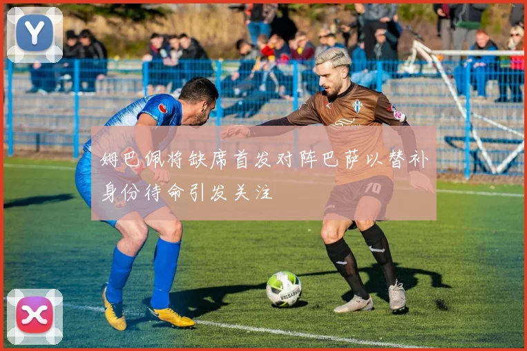 姆巴佩将缺席首发对阵巴萨以替补身份待命引发关注