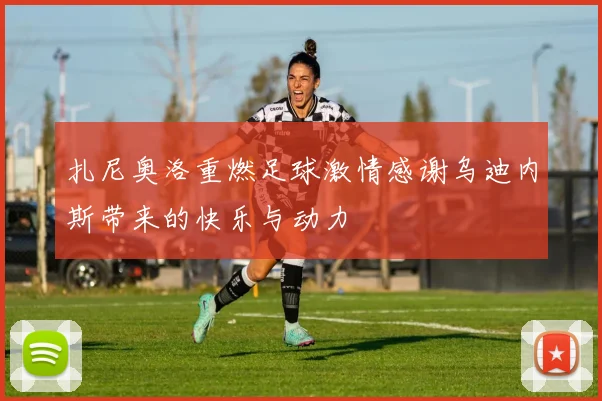 扎尼奥洛重燃足球激情感谢乌迪内斯带来的快乐与动力