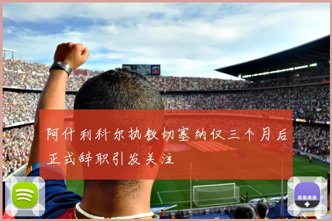 阿什利科尔执教切塞纳仅三个月后正式辞职引发关注