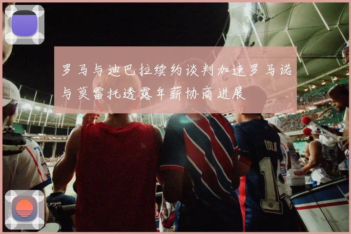 罗马与迪巴拉续约谈判加速罗马诺与莫雷托透露年薪协商进展