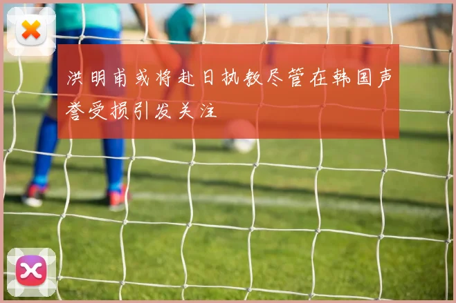洪明甫或将赴日执教尽管在韩国声誉受损引发关注