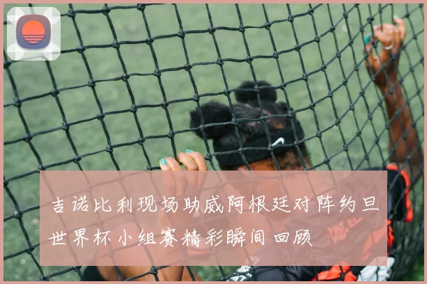 吉诺比利现场助威阿根廷对阵约旦世界杯小组赛精彩瞬间回顾