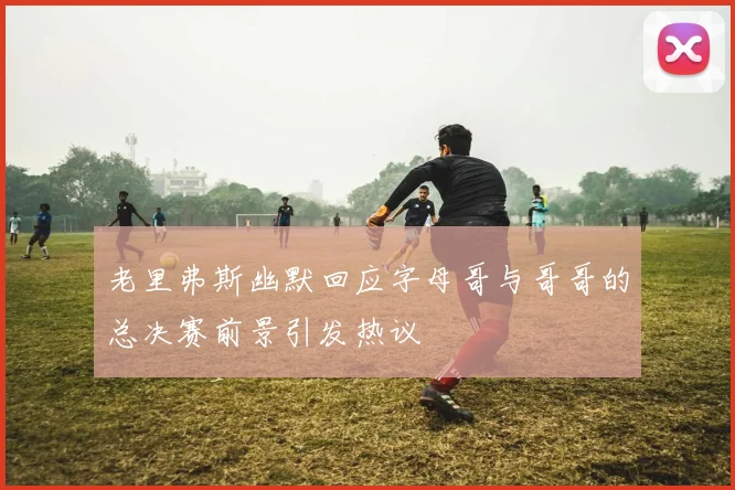 老里弗斯幽默回应字母哥与哥哥的总决赛前景引发热议