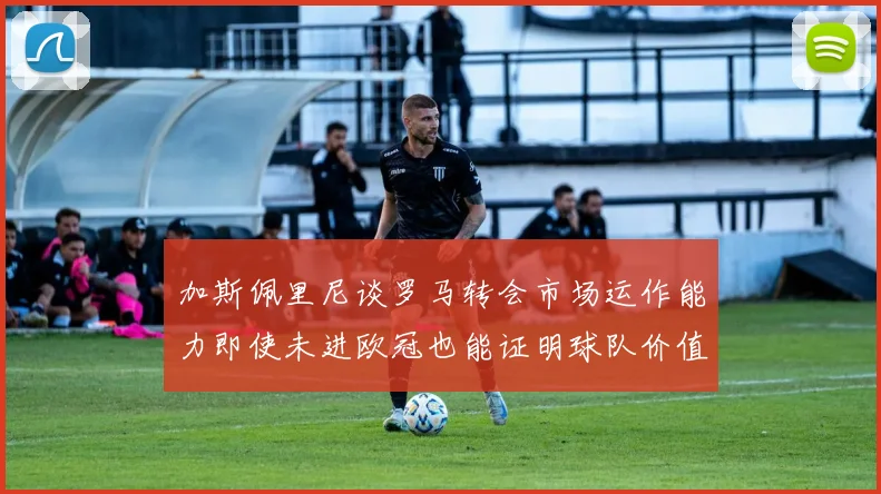 加斯佩里尼谈罗马转会市场运作能力即使未进欧冠也能证明球队价值