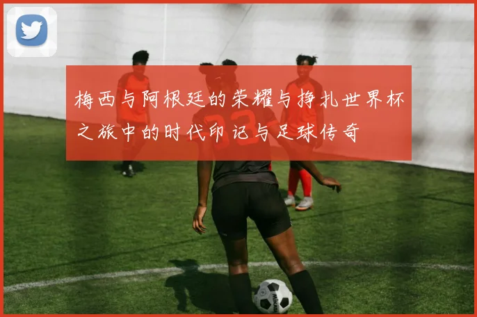 梅西与阿根廷的荣耀与挣扎世界杯之旅中的时代印记与足球传奇
