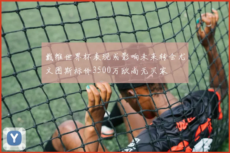 戴维世界杯表现或影响未来转会尤文图斯标价3500万欧尚无买家