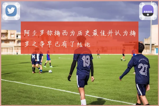 阿圭罗称梅西为历史最佳并认为梅罗之争早已有了结论