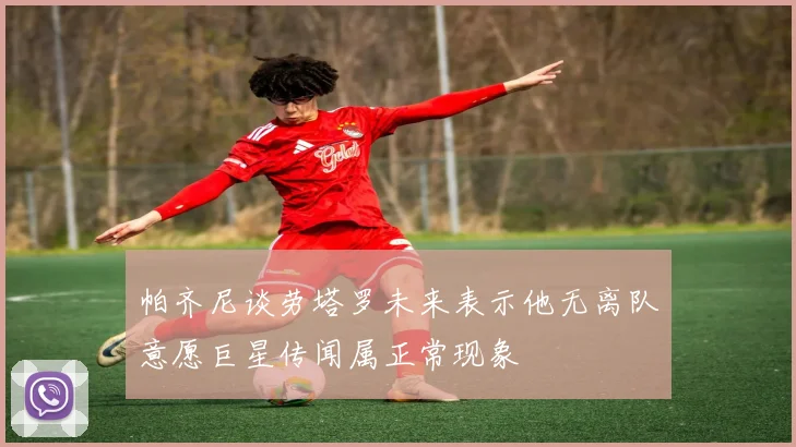 帕齐尼谈劳塔罗未来表示他无离队意愿巨星传闻属正常现象